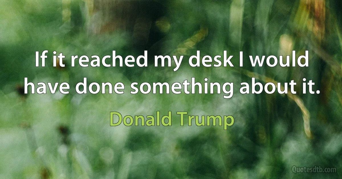 If it reached my desk I would have done something about it. (Donald Trump)