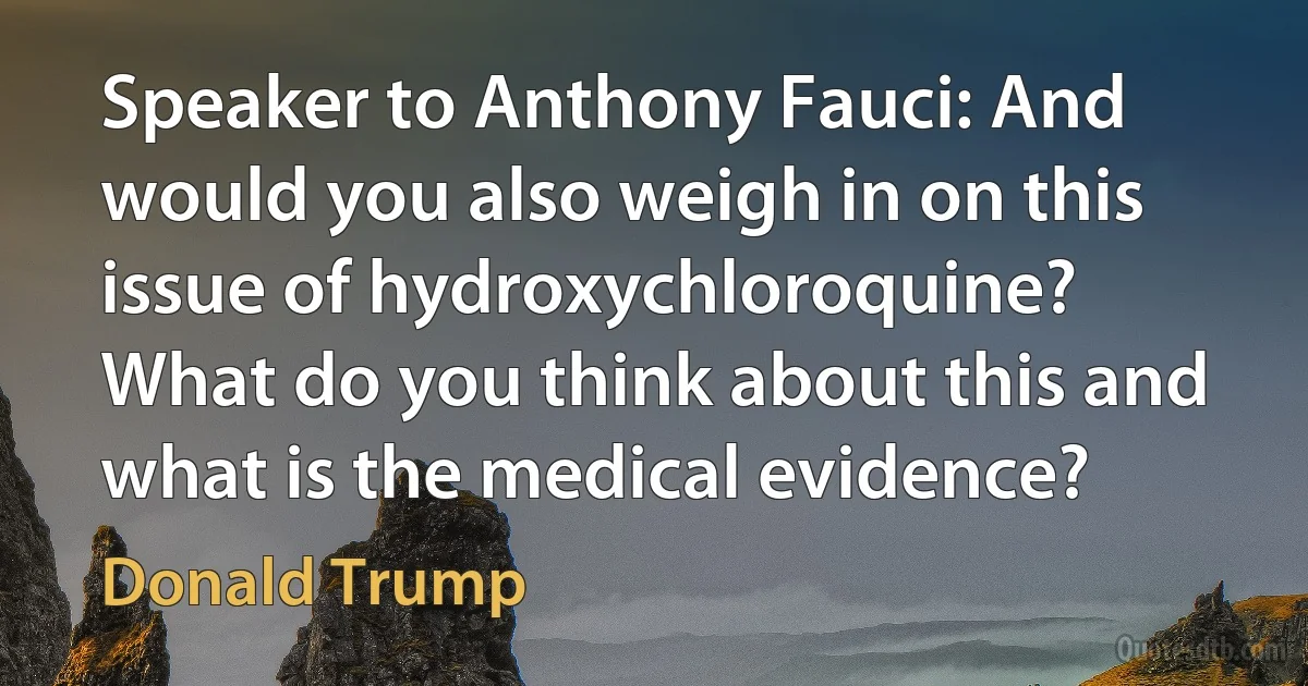 Speaker to Anthony Fauci: And would you also weigh in on this issue of hydroxychloroquine? What do you think about this and what is the medical evidence? (Donald Trump)