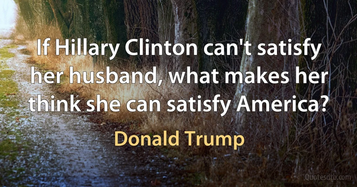 If Hillary Clinton can't satisfy her husband, what makes her think she can satisfy America? (Donald Trump)