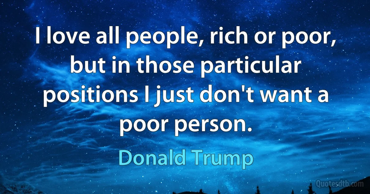 I love all people, rich or poor, but in those particular positions I just don't want a poor person. (Donald Trump)