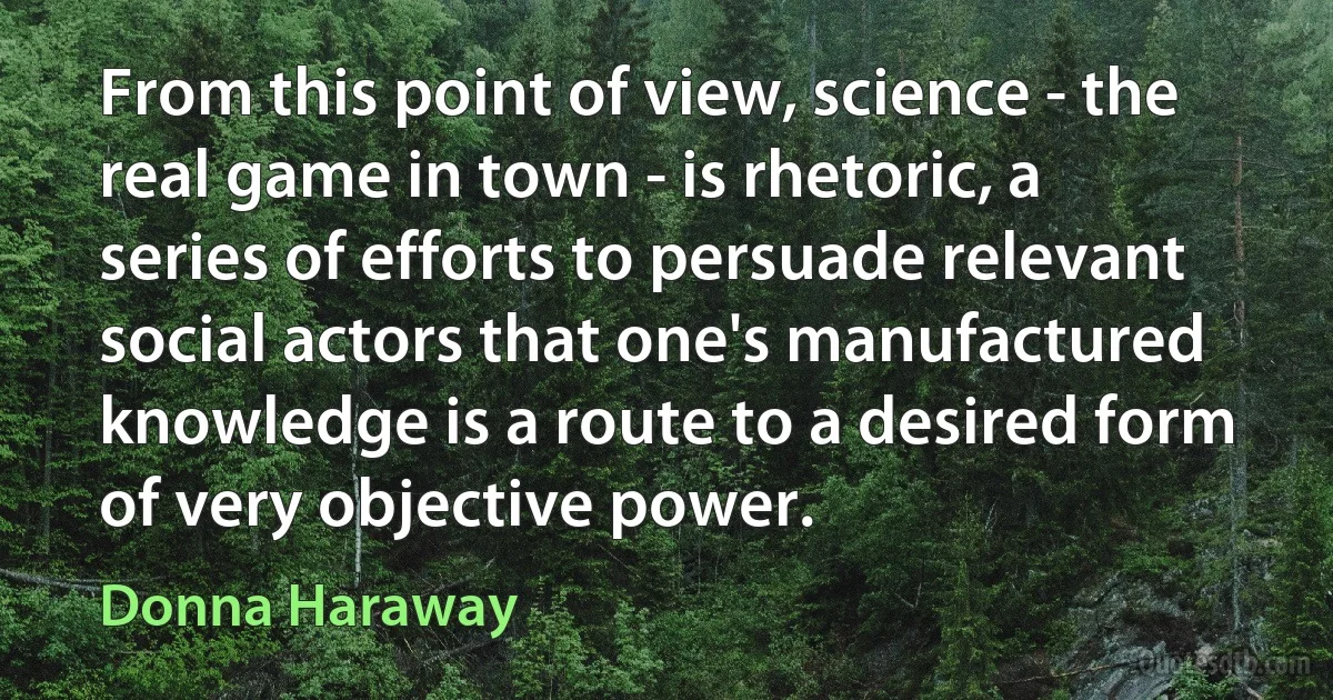 From this point of view, science - the real game in town - is rhetoric, a series of efforts to persuade relevant social actors that one's manufactured knowledge is a route to a desired form of very objective power. (Donna Haraway)