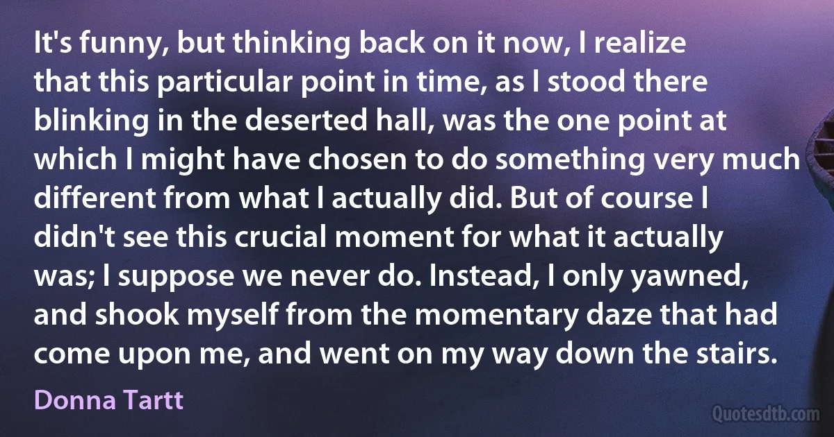 It's funny, but thinking back on it now, I realize that this particular point in time, as I stood there blinking in the deserted hall, was the one point at which I might have chosen to do something very much different from what I actually did. But of course I didn't see this crucial moment for what it actually was; I suppose we never do. Instead, I only yawned, and shook myself from the momentary daze that had come upon me, and went on my way down the stairs. (Donna Tartt)