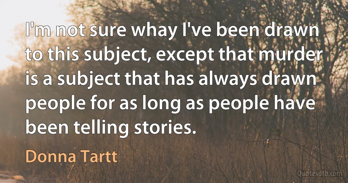 I'm not sure whay I've been drawn to this subject, except that murder is a subject that has always drawn people for as long as people have been telling stories. (Donna Tartt)