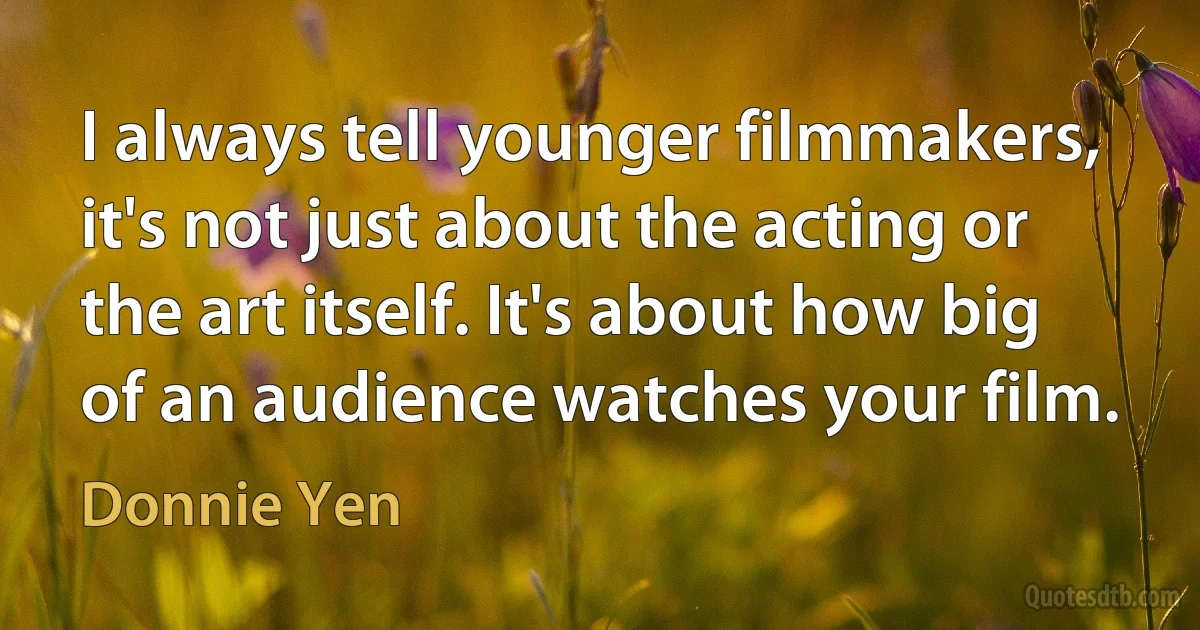 I always tell younger filmmakers, it's not just about the acting or the art itself. It's about how big of an audience watches your film. (Donnie Yen)