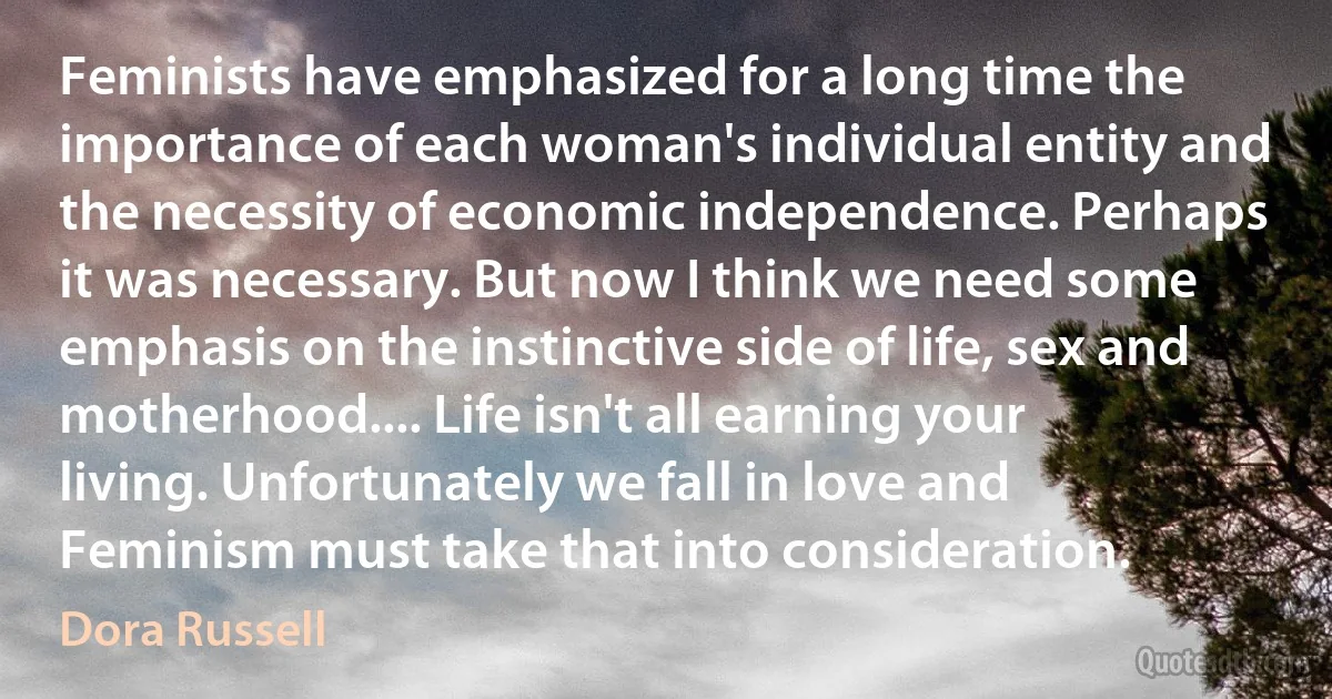 Feminists have emphasized for a long time the importance of each woman's individual entity and the necessity of economic independence. Perhaps it was necessary. But now I think we need some emphasis on the instinctive side of life, sex and motherhood.... Life isn't all earning your living. Unfortunately we fall in love and Feminism must take that into consideration. (Dora Russell)