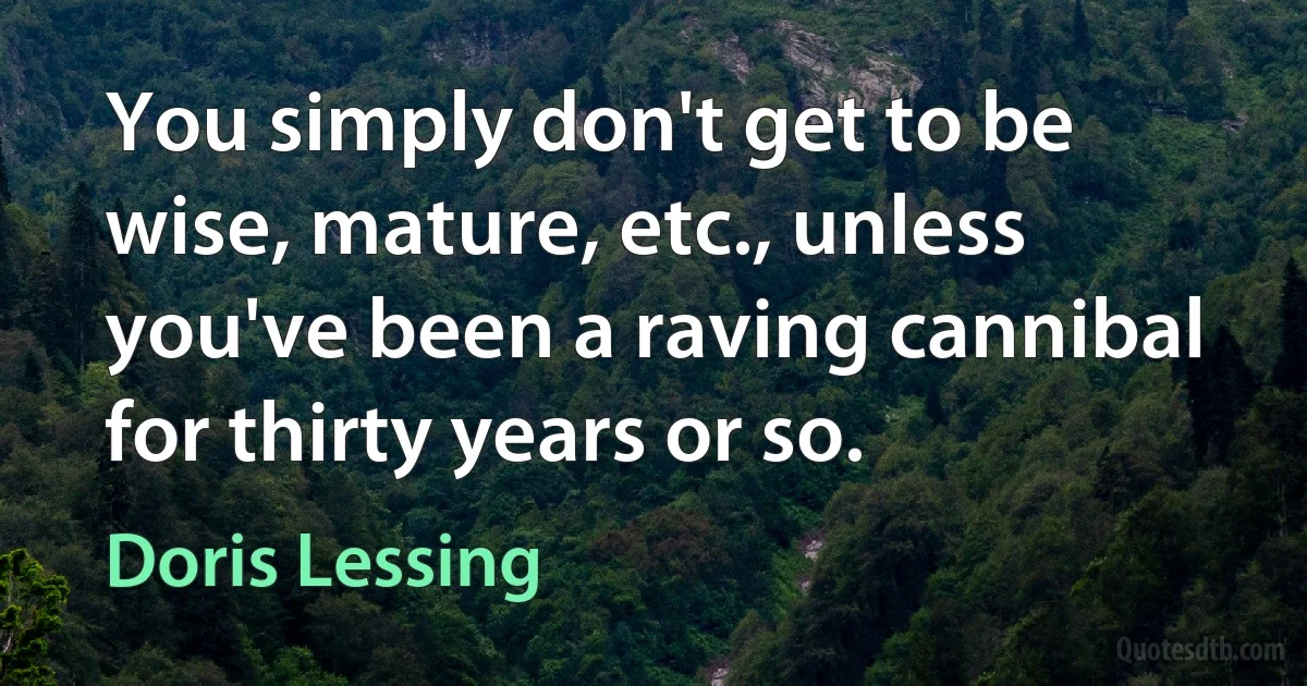 You simply don't get to be wise, mature, etc., unless you've been a raving cannibal for thirty years or so. (Doris Lessing)