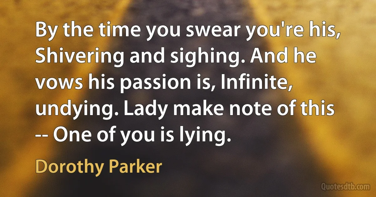 By the time you swear you're his, Shivering and sighing. And he vows his passion is, Infinite, undying. Lady make note of this -- One of you is lying. (Dorothy Parker)