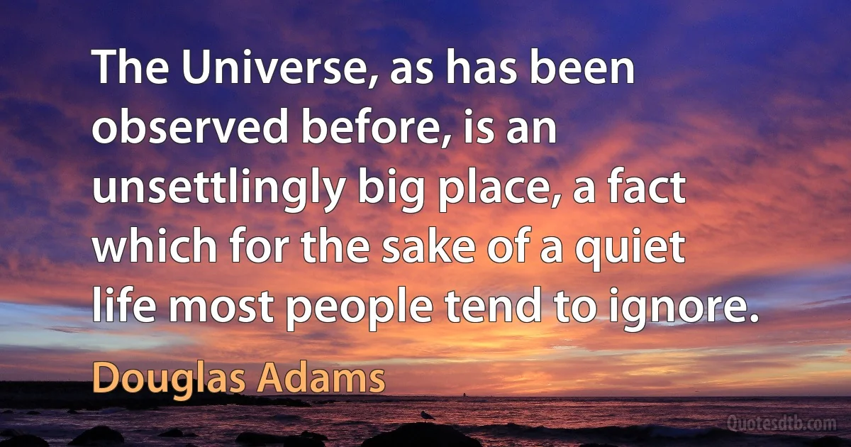 The Universe, as has been observed before, is an unsettlingly big place, a fact which for the sake of a quiet life most people tend to ignore. (Douglas Adams)