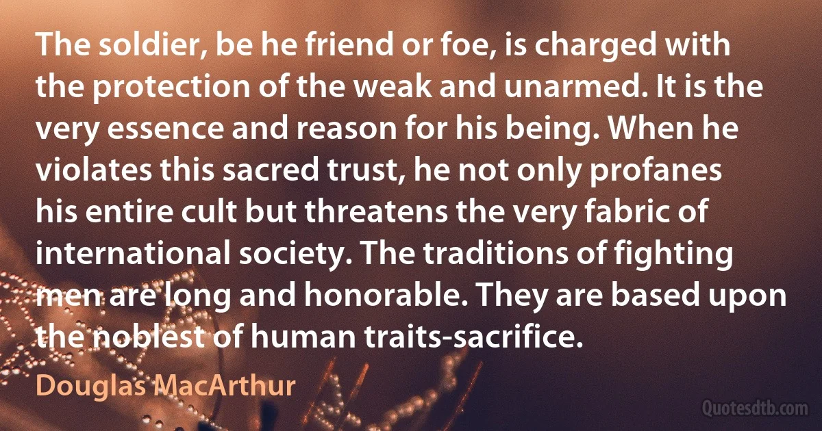 The soldier, be he friend or foe, is charged with the protection of the weak and unarmed. It is the very essence and reason for his being. When he violates this sacred trust, he not only profanes his entire cult but threatens the very fabric of international society. The traditions of fighting men are long and honorable. They are based upon the noblest of human traits-sacrifice. (Douglas MacArthur)