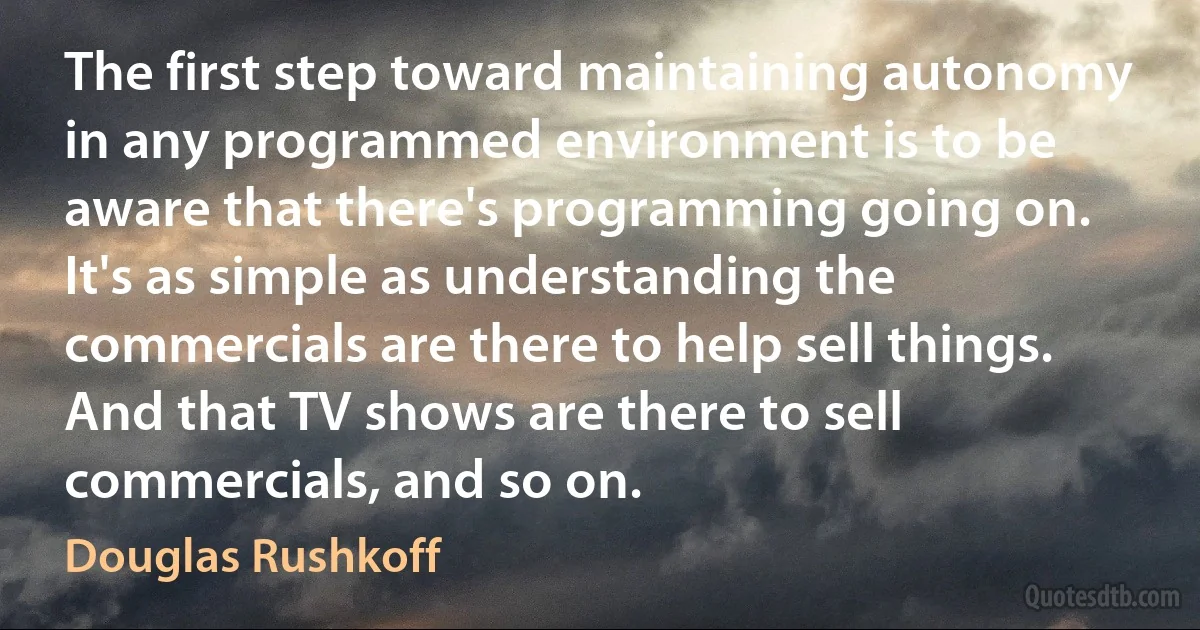 The first step toward maintaining autonomy in any programmed environment is to be aware that there's programming going on. It's as simple as understanding the commercials are there to help sell things. And that TV shows are there to sell commercials, and so on. (Douglas Rushkoff)