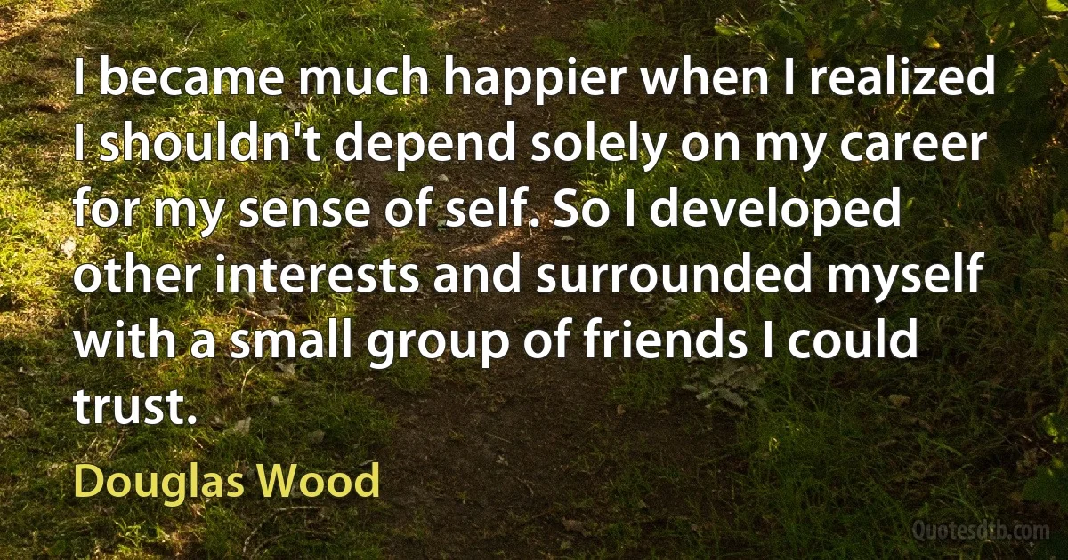 I became much happier when I realized I shouldn't depend solely on my career for my sense of self. So I developed other interests and surrounded myself with a small group of friends I could trust. (Douglas Wood)