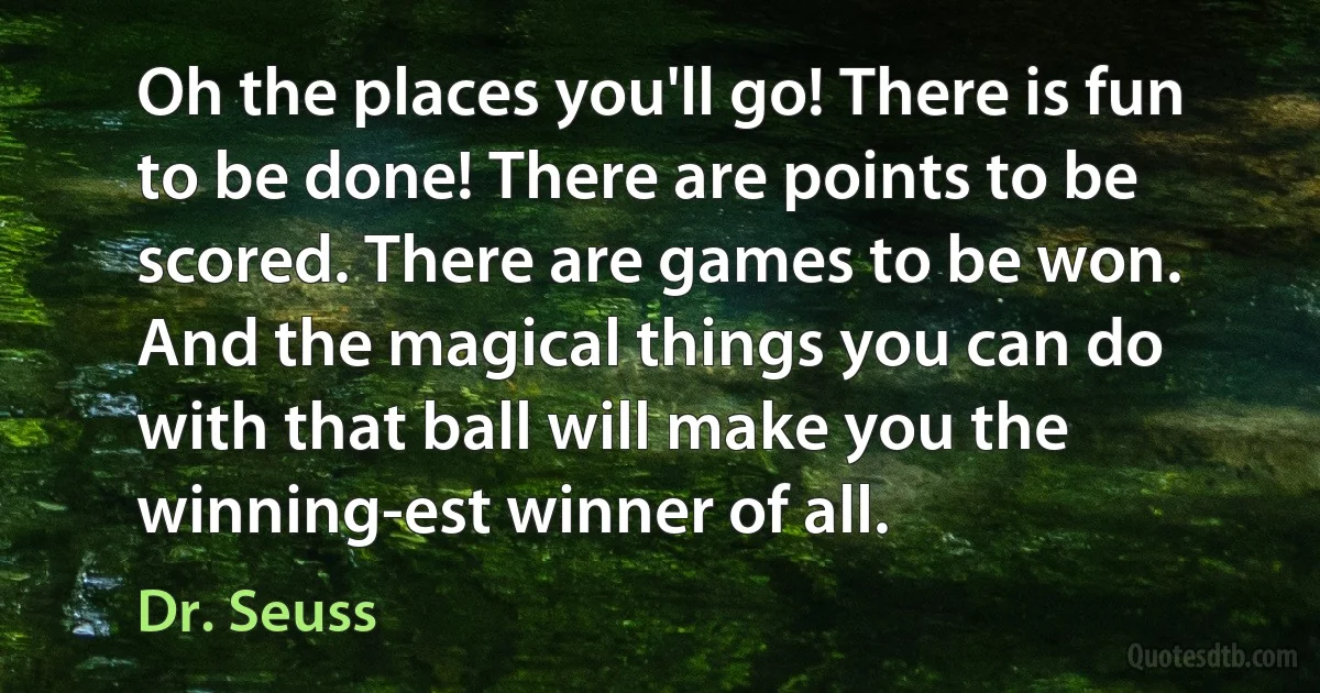 Oh the places you'll go! There is fun to be done! There are points to be scored. There are games to be won. And the magical things you can do with that ball will make you the winning-est winner of all. (Dr. Seuss)