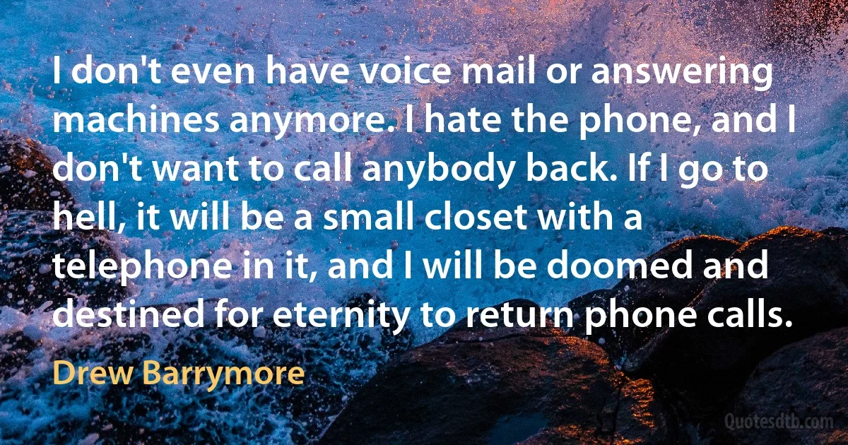 I don't even have voice mail or answering machines anymore. I hate the phone, and I don't want to call anybody back. If I go to hell, it will be a small closet with a telephone in it, and I will be doomed and destined for eternity to return phone calls. (Drew Barrymore)