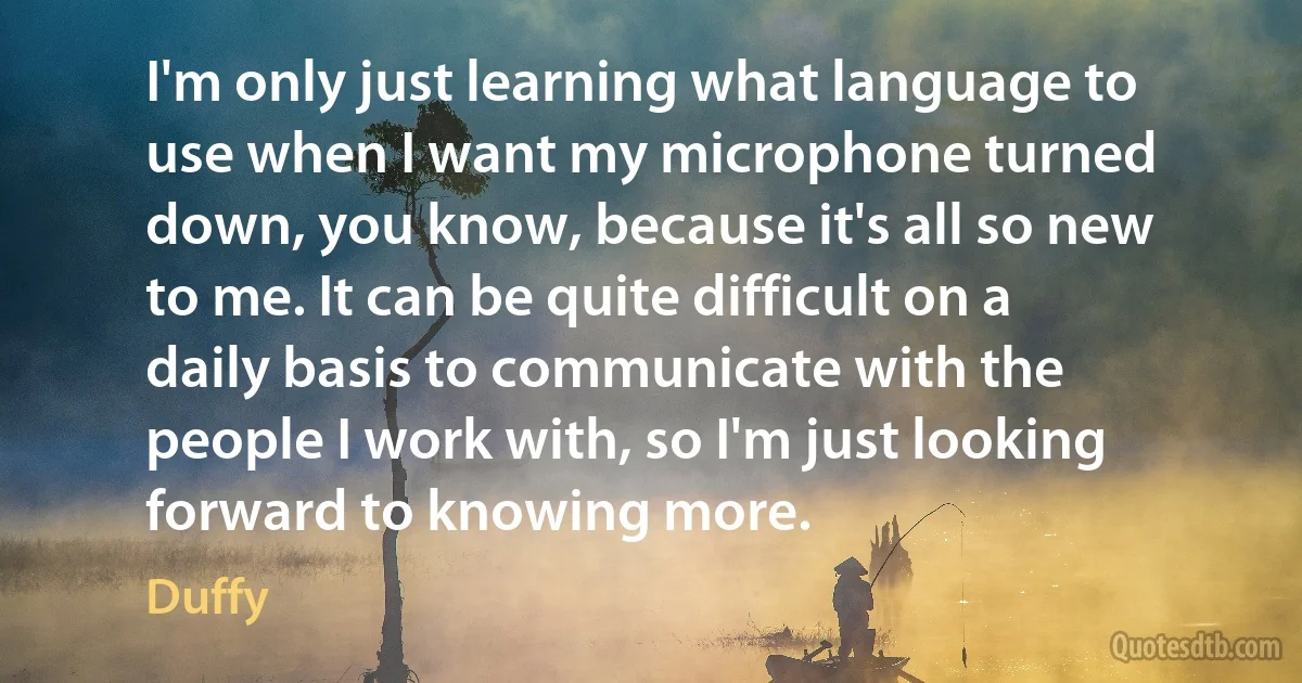 I'm only just learning what language to use when I want my microphone turned down, you know, because it's all so new to me. It can be quite difficult on a daily basis to communicate with the people I work with, so I'm just looking forward to knowing more. (Duffy)