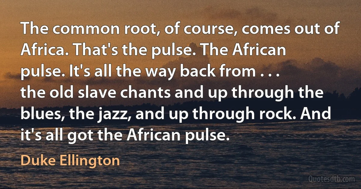 The common root, of course, comes out of Africa. That's the pulse. The African pulse. It's all the way back from . . . the old slave chants and up through the blues, the jazz, and up through rock. And it's all got the African pulse. (Duke Ellington)