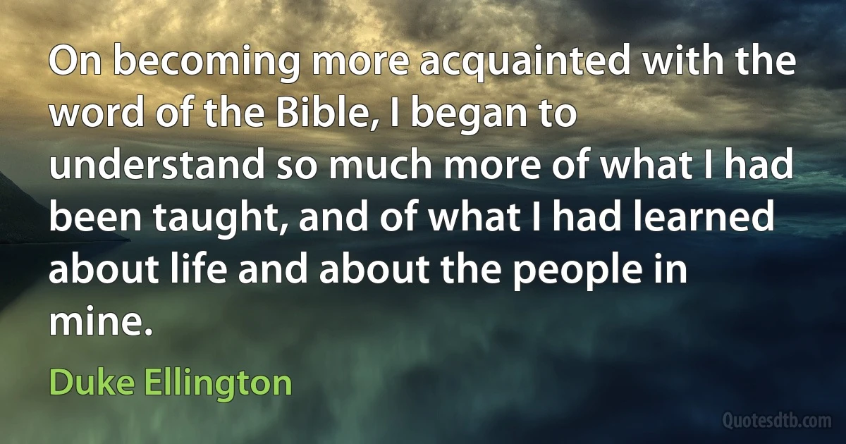 On becoming more acquainted with the word of the Bible, I began to understand so much more of what I had been taught, and of what I had learned about life and about the people in mine. (Duke Ellington)