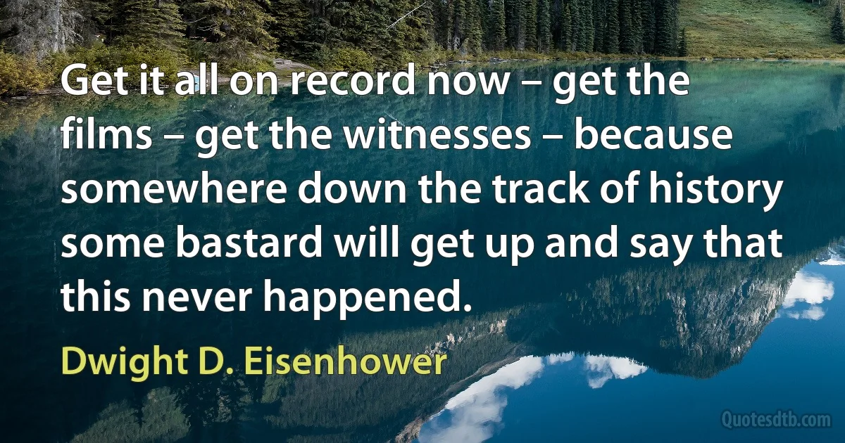 Get it all on record now – get the films – get the witnesses – because somewhere down the track of history some bastard will get up and say that this never happened. (Dwight D. Eisenhower)