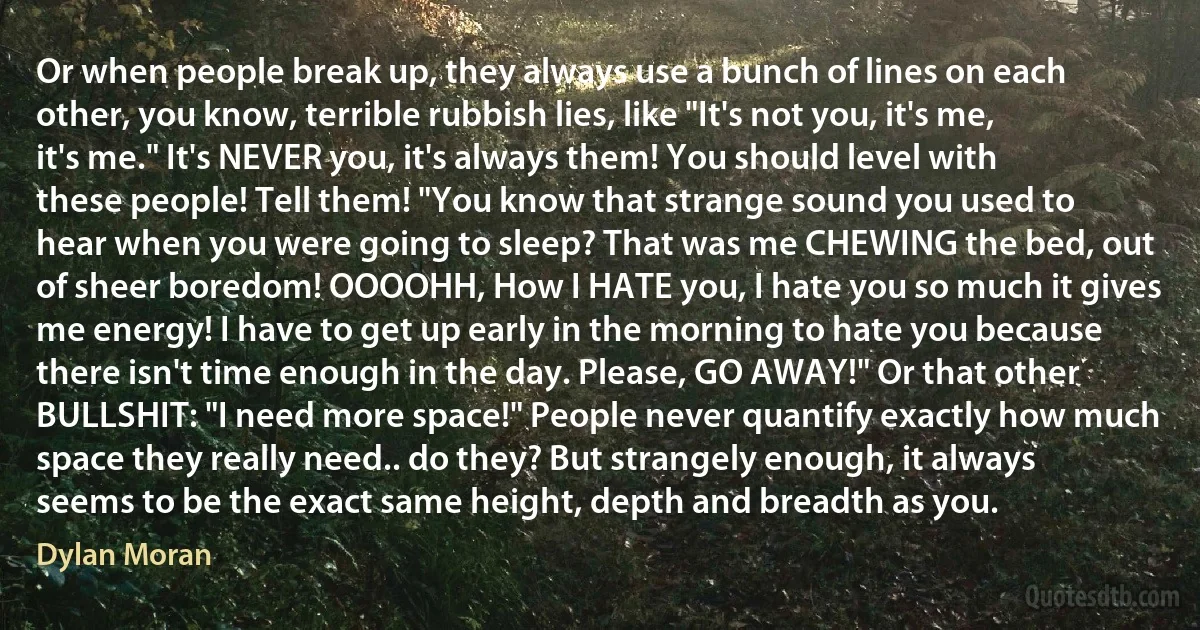 Or when people break up, they always use a bunch of lines on each other, you know, terrible rubbish lies, like "It's not you, it's me, it's me." It's NEVER you, it's always them! You should level with these people! Tell them! "You know that strange sound you used to hear when you were going to sleep? That was me CHEWING the bed, out of sheer boredom! OOOOHH, How I HATE you, I hate you so much it gives me energy! I have to get up early in the morning to hate you because there isn't time enough in the day. Please, GO AWAY!" Or that other BULLSHIT: "I need more space!" People never quantify exactly how much space they really need.. do they? But strangely enough, it always seems to be the exact same height, depth and breadth as you. (Dylan Moran)