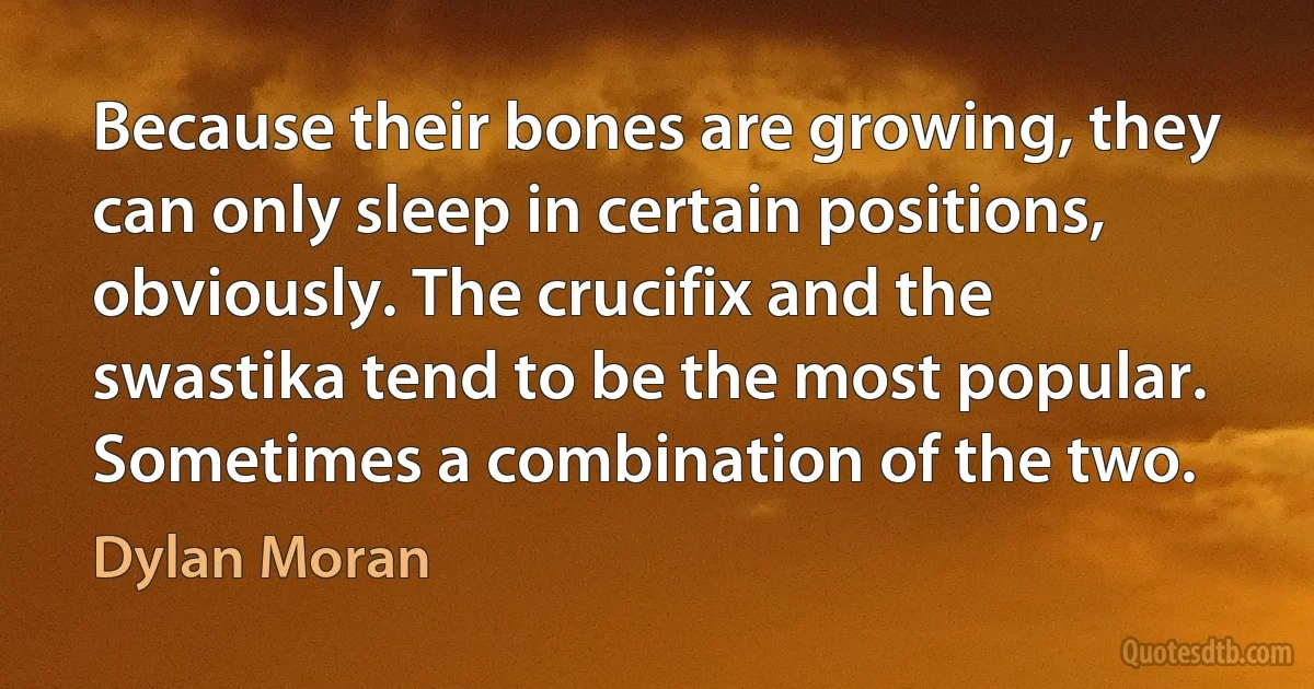 Because their bones are growing, they can only sleep in certain positions, obviously. The crucifix and the swastika tend to be the most popular. Sometimes a combination of the two. (Dylan Moran)