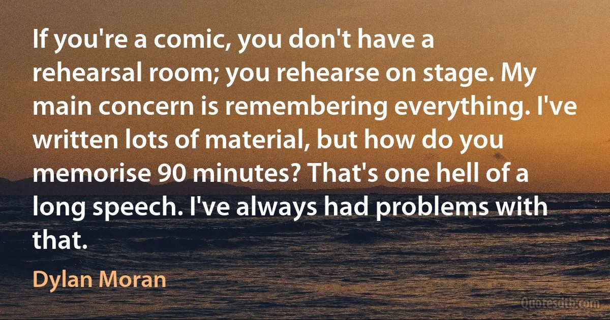 If you're a comic, you don't have a rehearsal room; you rehearse on stage. My main concern is remembering everything. I've written lots of material, but how do you memorise 90 minutes? That's one hell of a long speech. I've always had problems with that. (Dylan Moran)