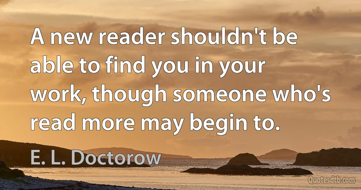 A new reader shouldn't be able to find you in your work, though someone who's read more may begin to. (E. L. Doctorow)