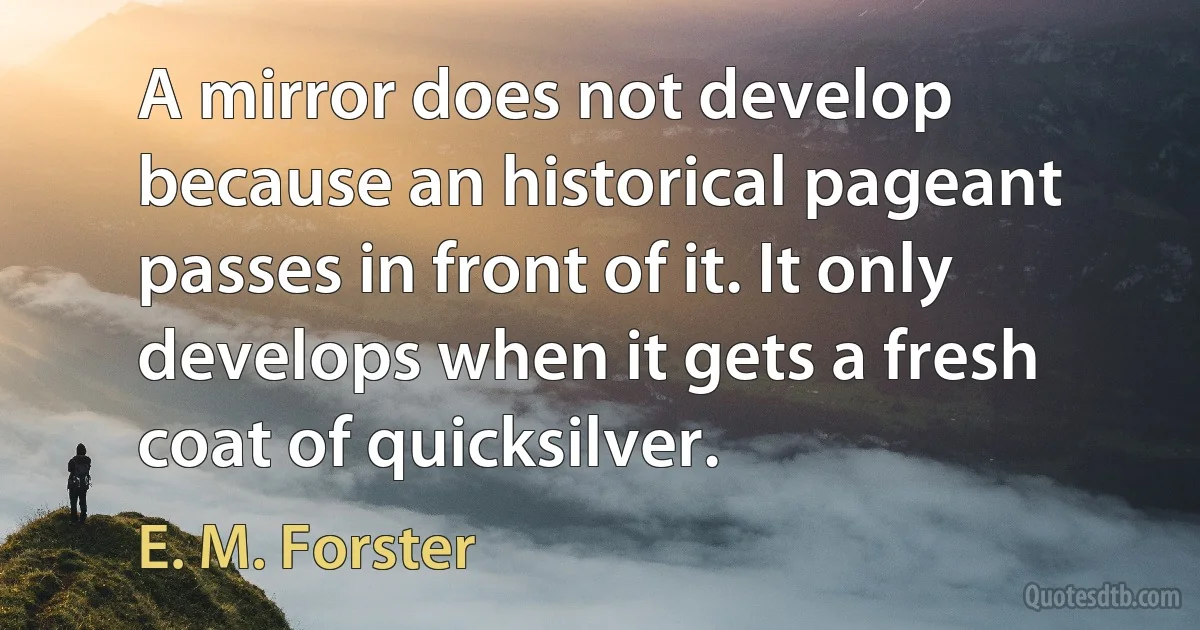 A mirror does not develop because an historical pageant passes in front of it. It only develops when it gets a fresh coat of quicksilver. (E. M. Forster)