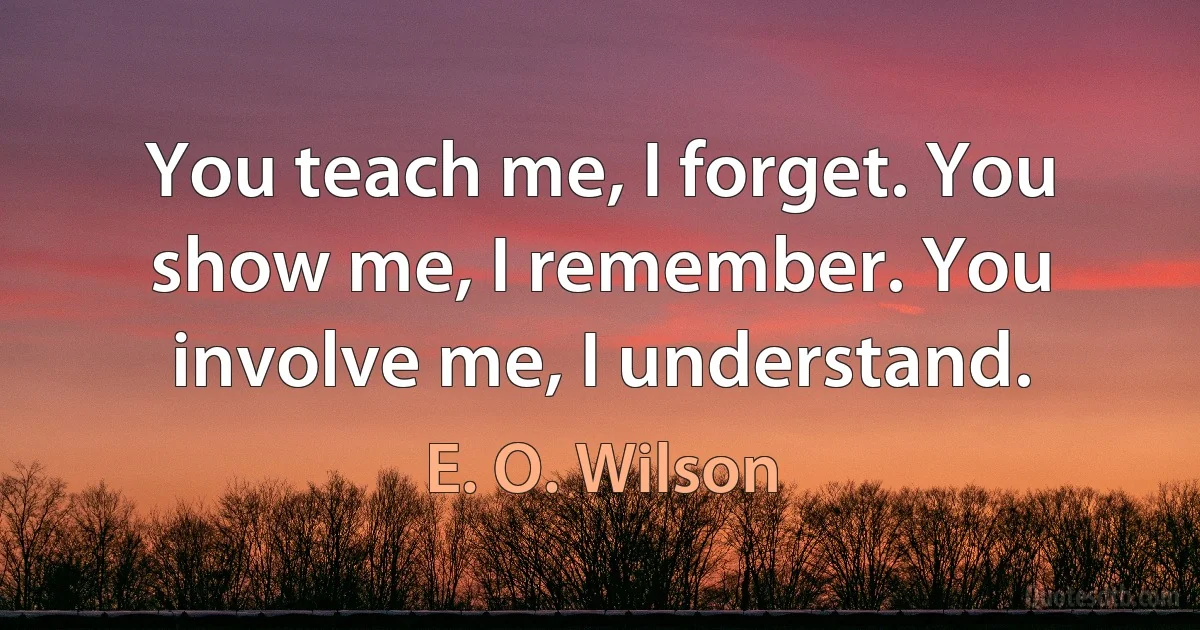 You teach me, I forget. You show me, I remember. You involve me, I understand. (E. O. Wilson)