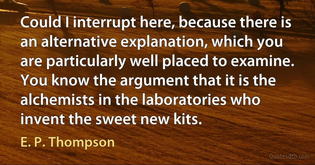 Could I interrupt here, because there is an alternative explanation, which you are particularly well placed to examine. You know the argument that it is the alchemists in the laboratories who invent the sweet new kits. (E. P. Thompson)