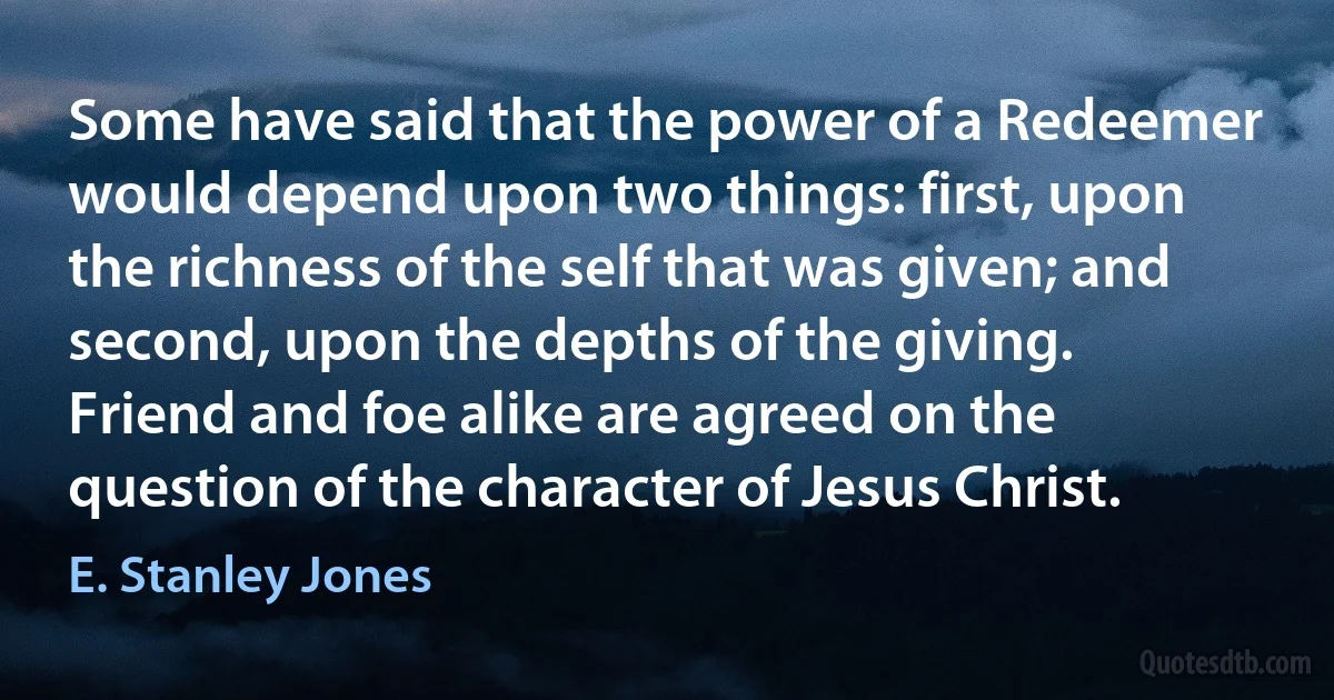 Some have said that the power of a Redeemer would depend upon two things: first, upon the richness of the self that was given; and second, upon the depths of the giving. Friend and foe alike are agreed on the question of the character of Jesus Christ. (E. Stanley Jones)