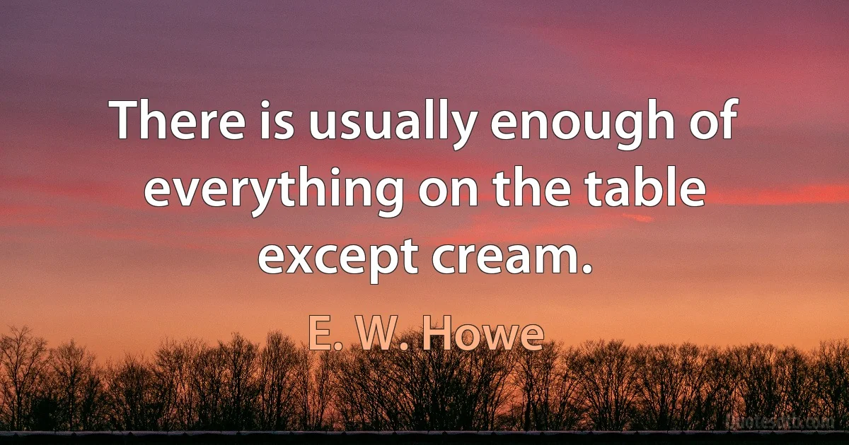 There is usually enough of everything on the table except cream. (E. W. Howe)