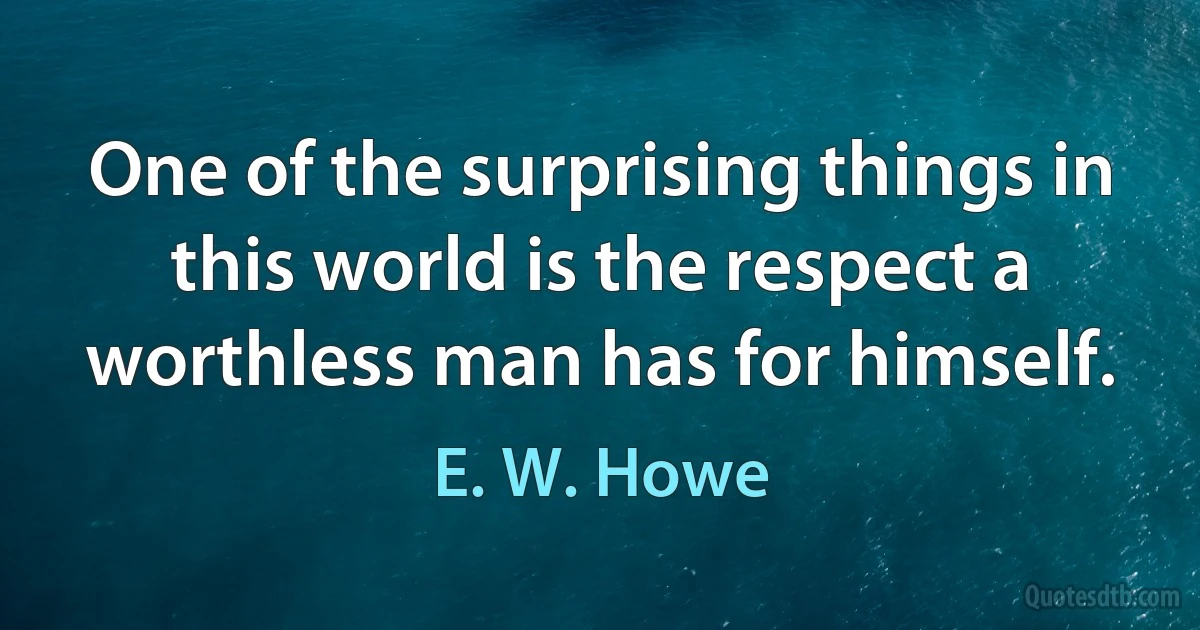 One of the surprising things in this world is the respect a worthless man has for himself. (E. W. Howe)