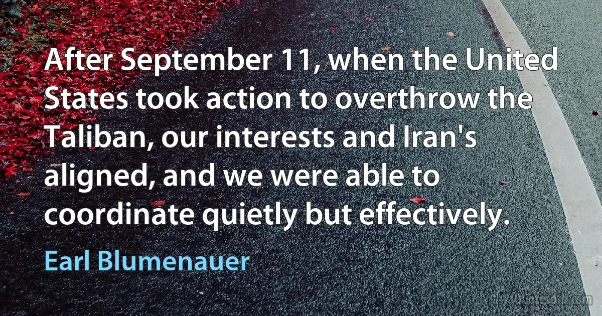 After September 11, when the United States took action to overthrow the Taliban, our interests and Iran's aligned, and we were able to coordinate quietly but effectively. (Earl Blumenauer)