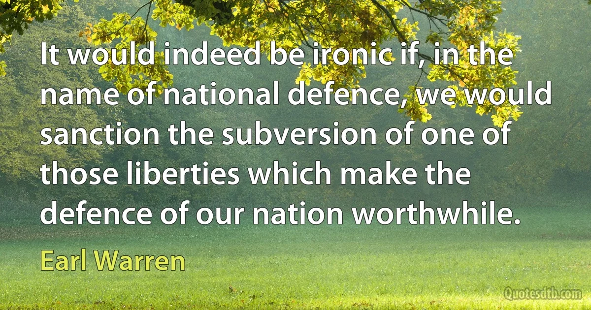 It would indeed be ironic if, in the name of national defence, we would sanction the subversion of one of those liberties which make the defence of our nation worthwhile. (Earl Warren)