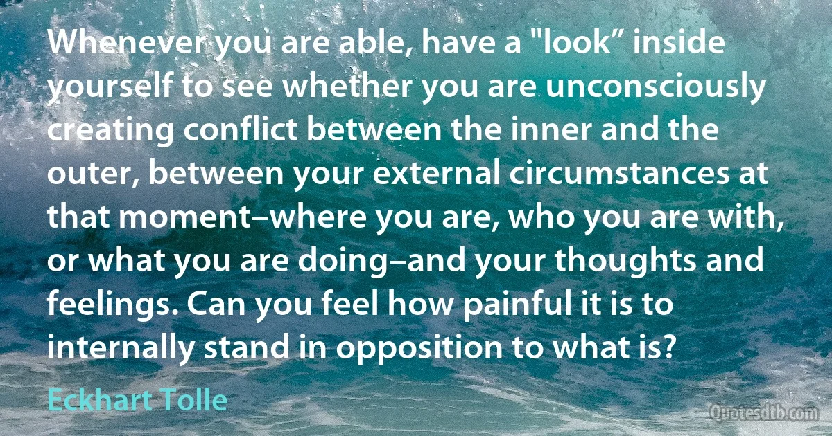 Whenever you are able, have a "look” inside yourself to see whether you are unconsciously creating conflict between the inner and the outer, between your external circumstances at that moment–where you are, who you are with, or what you are doing–and your thoughts and feelings. Can you feel how painful it is to internally stand in opposition to what is? (Eckhart Tolle)