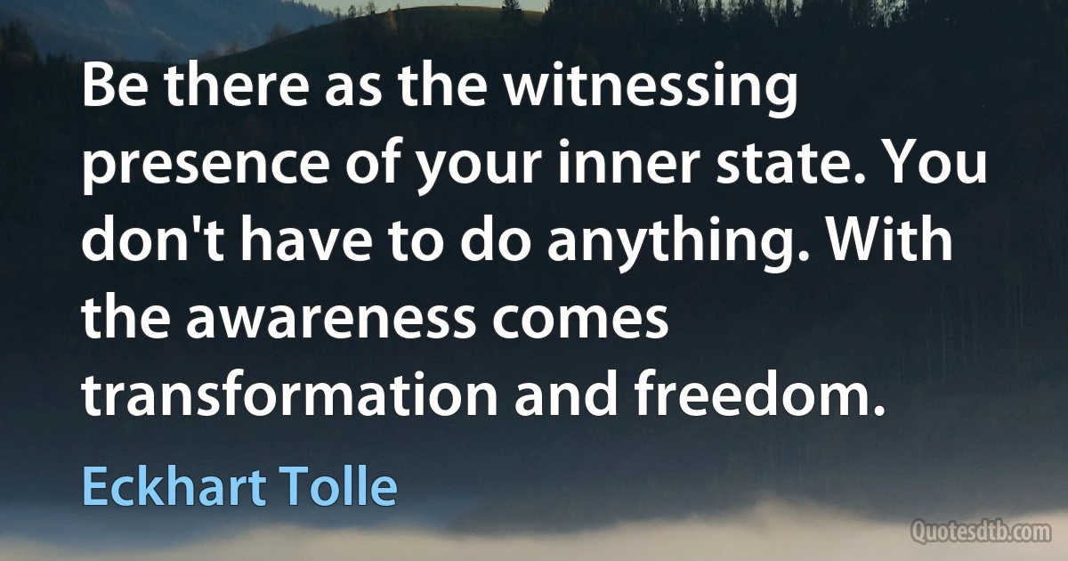 Be there as the witnessing presence of your inner state. You don't have to do anything. With the awareness comes transformation and freedom. (Eckhart Tolle)