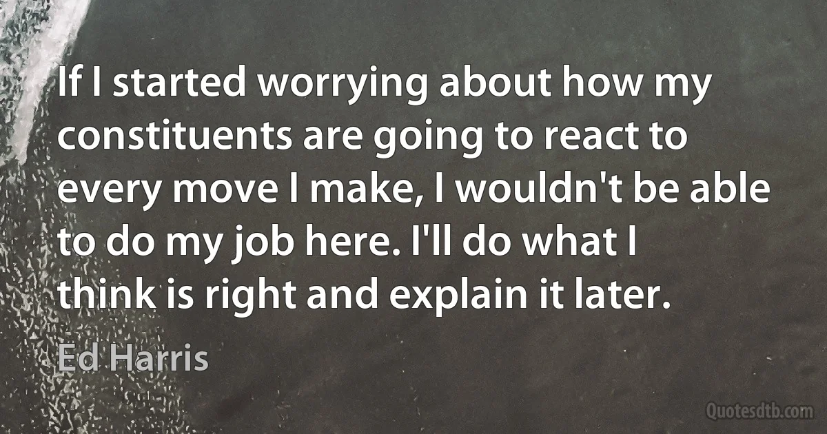 If I started worrying about how my constituents are going to react to every move I make, I wouldn't be able to do my job here. I'll do what I think is right and explain it later. (Ed Harris)