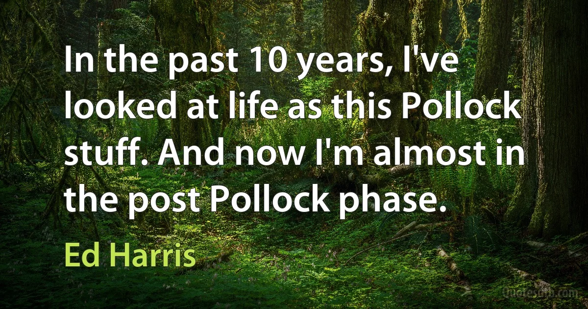 In the past 10 years, I've looked at life as this Pollock stuff. And now I'm almost in the post Pollock phase. (Ed Harris)