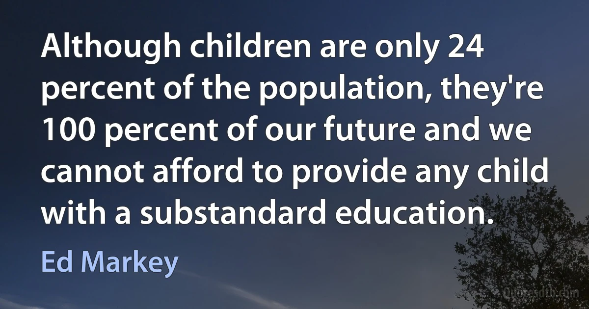 Although children are only 24 percent of the population, they're 100 percent of our future and we cannot afford to provide any child with a substandard education. (Ed Markey)