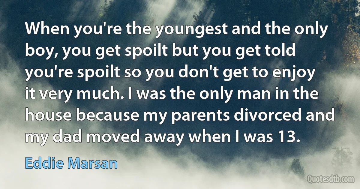 When you're the youngest and the only boy, you get spoilt but you get told you're spoilt so you don't get to enjoy it very much. I was the only man in the house because my parents divorced and my dad moved away when I was 13. (Eddie Marsan)