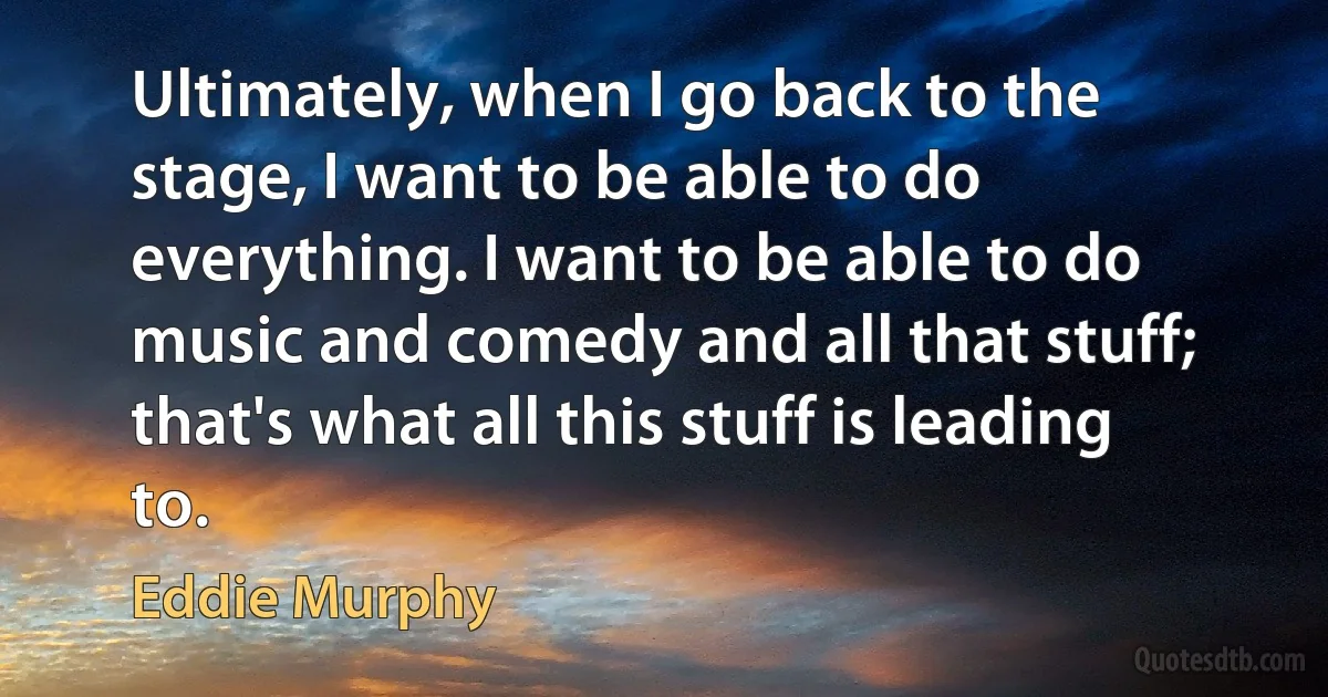 Ultimately, when I go back to the stage, I want to be able to do everything. I want to be able to do music and comedy and all that stuff; that's what all this stuff is leading to. (Eddie Murphy)