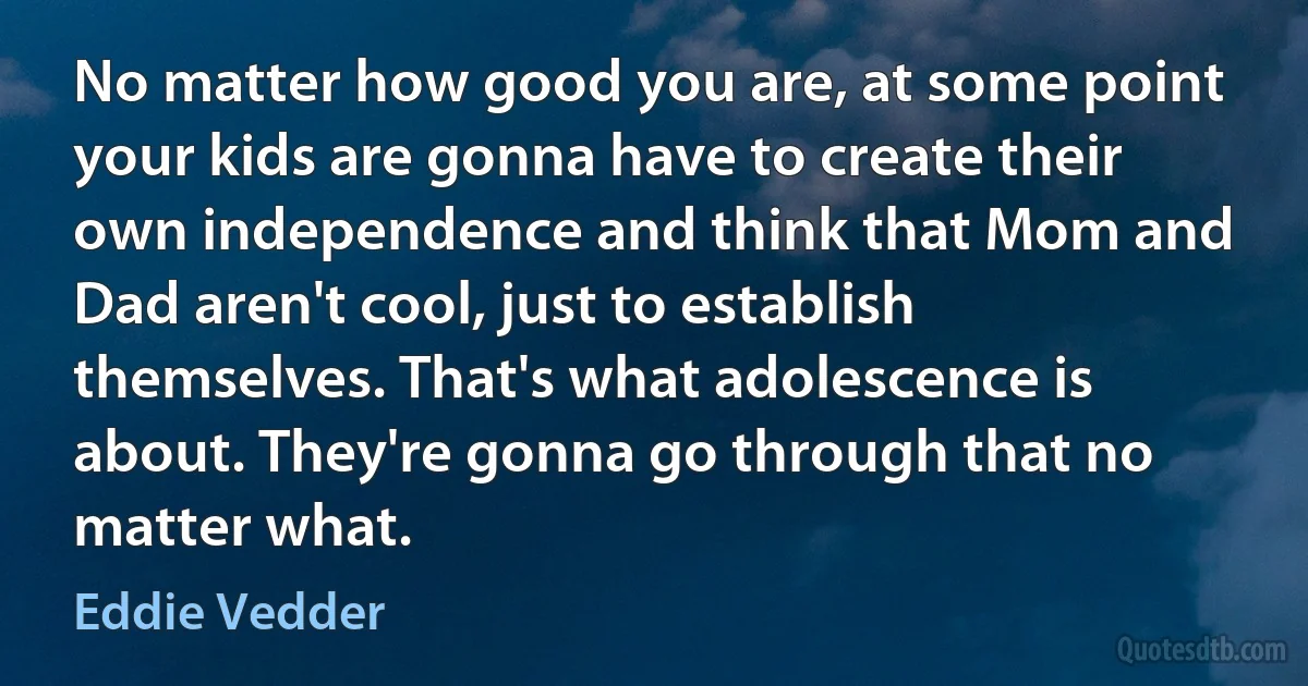 No matter how good you are, at some point your kids are gonna have to create their own independence and think that Mom and Dad aren't cool, just to establish themselves. That's what adolescence is about. They're gonna go through that no matter what. (Eddie Vedder)