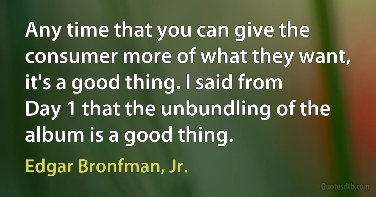 Any time that you can give the consumer more of what they want, it's a good thing. I said from Day 1 that the unbundling of the album is a good thing. (Edgar Bronfman, Jr.)