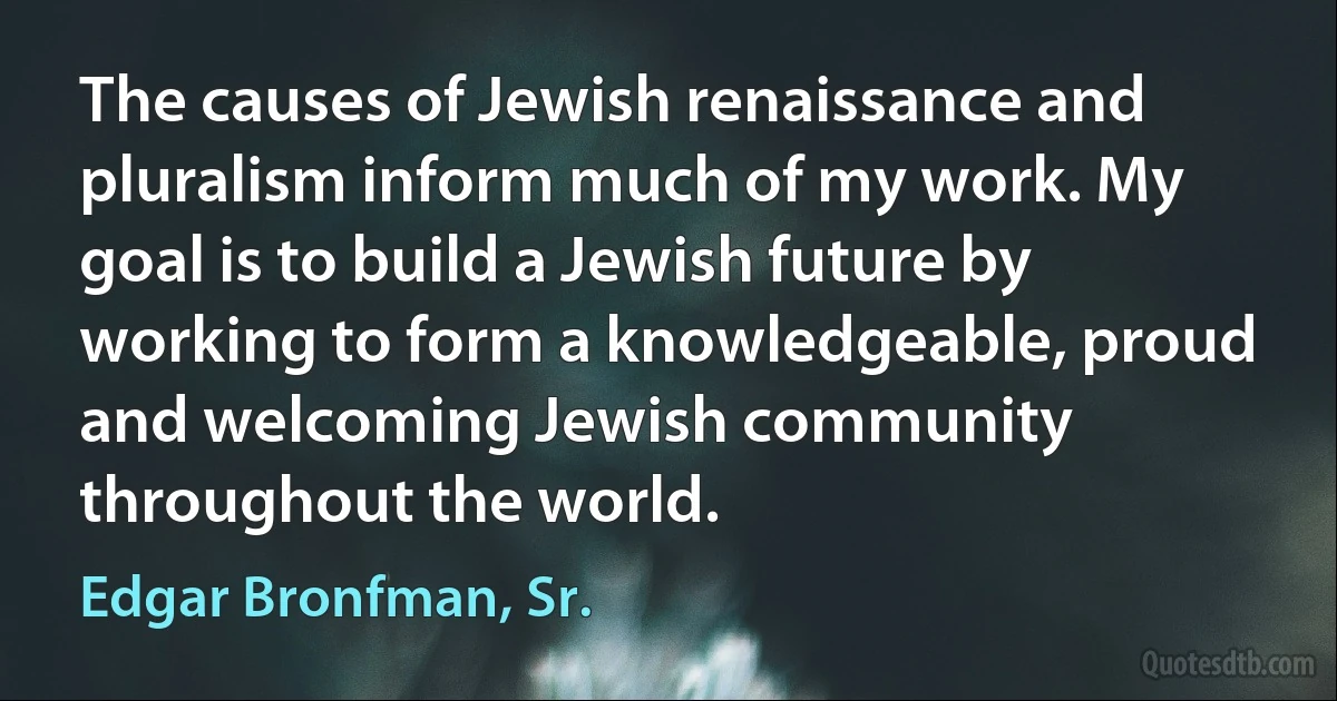 The causes of Jewish renaissance and pluralism inform much of my work. My goal is to build a Jewish future by working to form a knowledgeable, proud and welcoming Jewish community throughout the world. (Edgar Bronfman, Sr.)