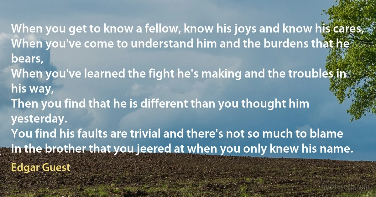 When you get to know a fellow, know his joys and know his cares,
When you've come to understand him and the burdens that he bears,
When you've learned the fight he's making and the troubles in his way,
Then you find that he is different than you thought him yesterday.
You find his faults are trivial and there's not so much to blame
In the brother that you jeered at when you only knew his name. (Edgar Guest)