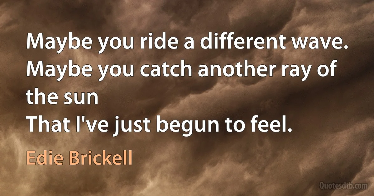 Maybe you ride a different wave.
Maybe you catch another ray of the sun
That I've just begun to feel. (Edie Brickell)