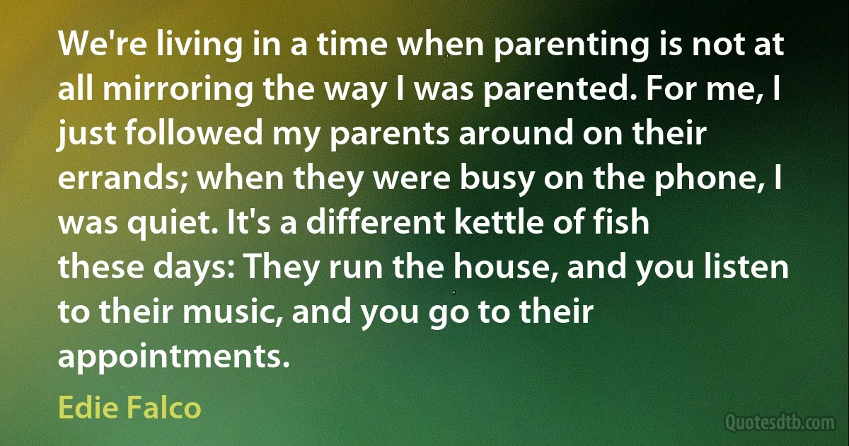 We're living in a time when parenting is not at all mirroring the way I was parented. For me, I just followed my parents around on their errands; when they were busy on the phone, I was quiet. It's a different kettle of fish these days: They run the house, and you listen to their music, and you go to their appointments. (Edie Falco)