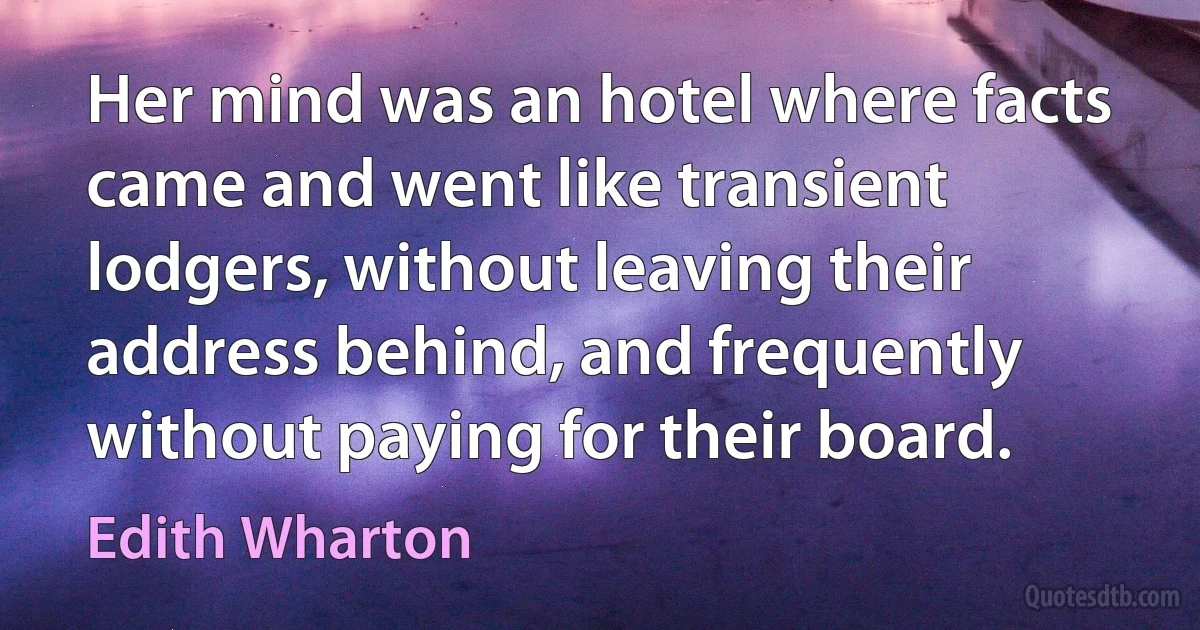 Her mind was an hotel where facts came and went like transient lodgers, without leaving their address behind, and frequently without paying for their board. (Edith Wharton)