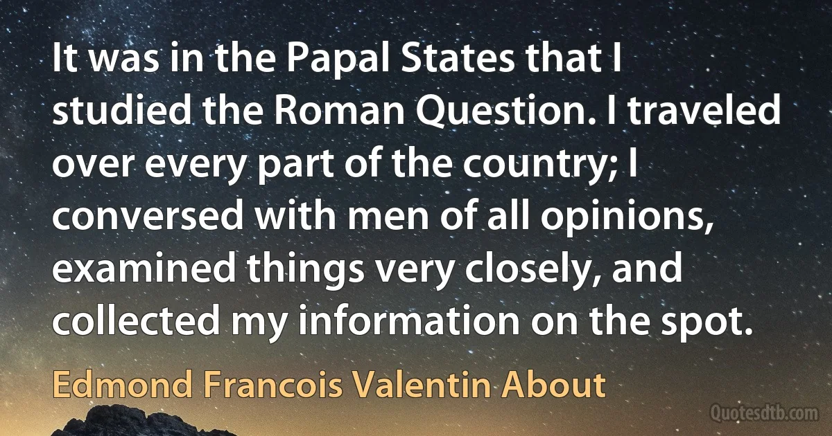 It was in the Papal States that I studied the Roman Question. I traveled over every part of the country; I conversed with men of all opinions, examined things very closely, and collected my information on the spot. (Edmond Francois Valentin About)