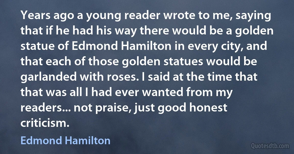 Years ago a young reader wrote to me, saying that if he had his way there would be a golden statue of Edmond Hamilton in every city, and that each of those golden statues would be garlanded with roses. I said at the time that that was all I had ever wanted from my readers... not praise, just good honest criticism. (Edmond Hamilton)