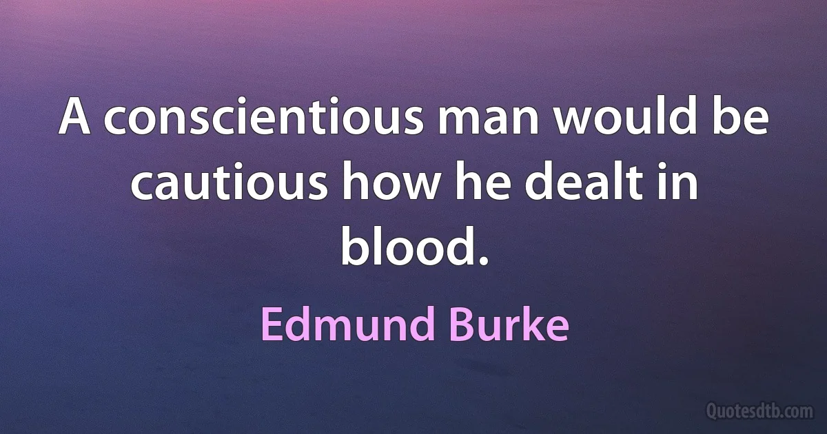 A conscientious man would be cautious how he dealt in blood. (Edmund Burke)